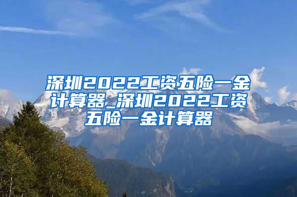 深圳2022工资五险一金计算器_深圳2022工资五险一金计算器