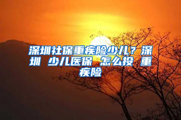 深圳社保重疾险少儿？深圳 少儿医保 怎么投 重疾险