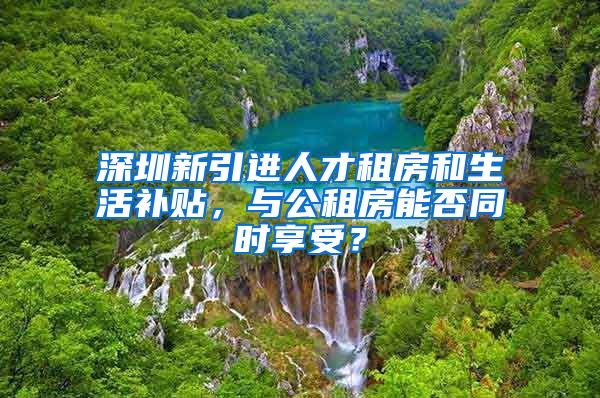 深圳新引进人才租房和生活补贴，与公租房能否同时享受？