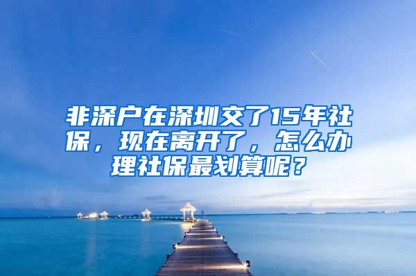 非深户在深圳交了15年社保，现在离开了，怎么办理社保最划算呢？