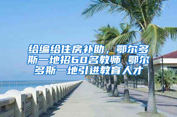 给编给住房补助，鄂尔多斯一地招60名教师 鄂尔多斯一地引进教育人才