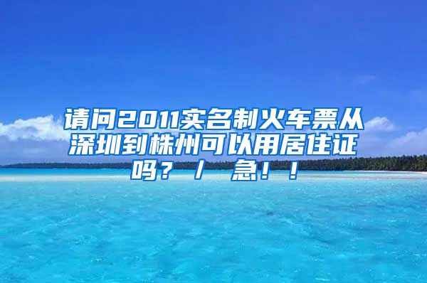 请问2011实名制火车票从深圳到株州可以用居住证吗？／ 急！！