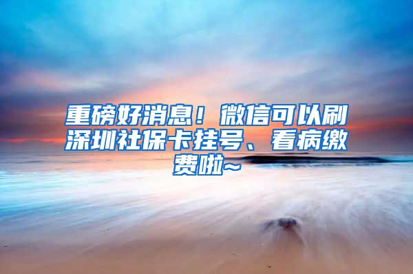 重磅好消息！微信可以刷深圳社保卡挂号、看病缴费啦~