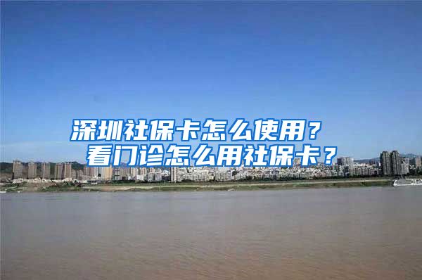 深圳社保卡怎么使用？ 看门诊怎么用社保卡？