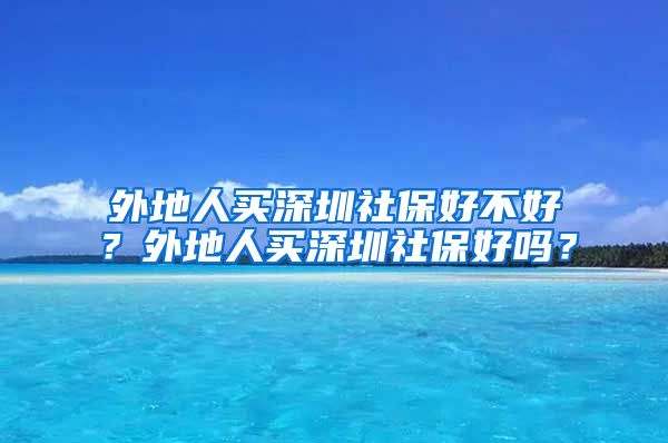 外地人买深圳社保好不好？外地人买深圳社保好吗？