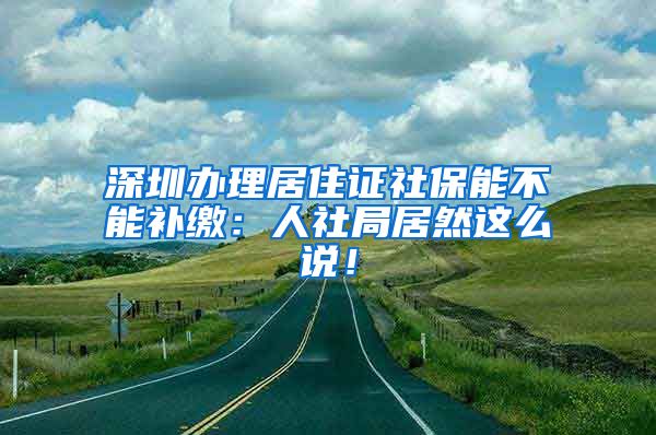 深圳办理居住证社保能不能补缴：人社局居然这么说！