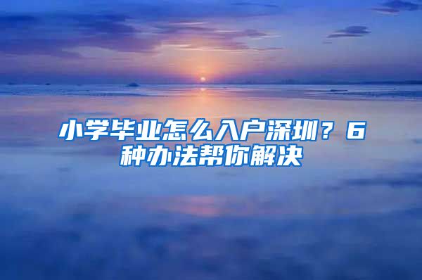 小学毕业怎么入户深圳？6种办法帮你解决