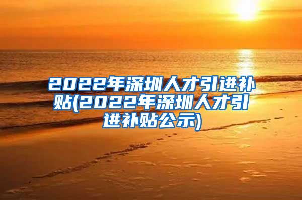 2022年深圳人才引进补贴(2022年深圳人才引进补贴公示)