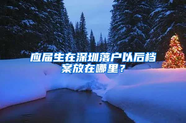 应届生在深圳落户以后档案放在哪里？