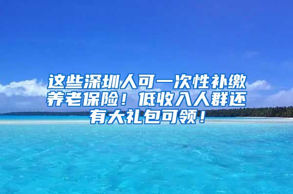 这些深圳人可一次性补缴养老保险！低收入人群还有大礼包可领！