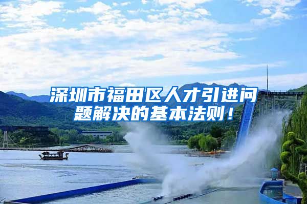 深圳市福田区人才引进问题解决的基本法则！