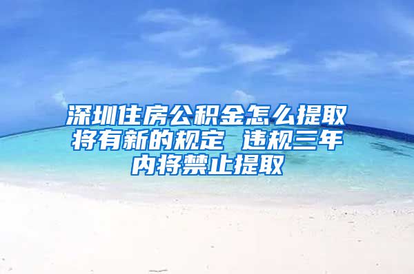 深圳住房公积金怎么提取将有新的规定 违规三年内将禁止提取