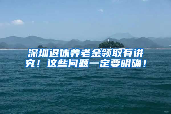 深圳退休养老金领取有讲究！这些问题一定要明确！