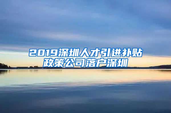 2019深圳人才引进补贴政策公司落户深圳