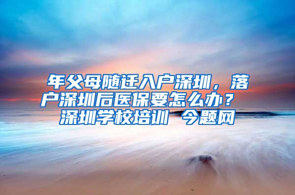 年父母随迁入户深圳，落户深圳后医保要怎么办？ 深圳学校培训 今题网