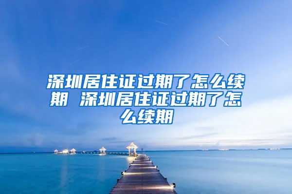 深圳居住证过期了怎么续期 深圳居住证过期了怎么续期