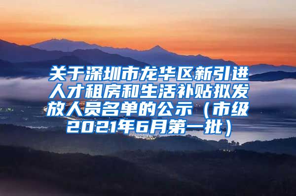 关于深圳市龙华区新引进人才租房和生活补贴拟发放人员名单的公示（市级2021年6月第一批）