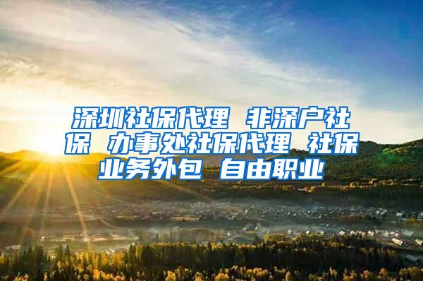 深圳社保代理 非深户社保 办事处社保代理 社保业务外包 自由职业