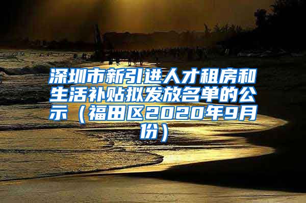 深圳市新引进人才租房和生活补贴拟发放名单的公示（福田区2020年9月份）