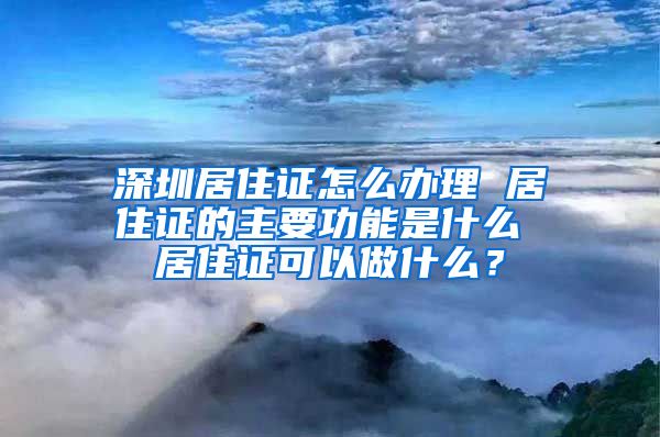 深圳居住证怎么办理 居住证的主要功能是什么 居住证可以做什么？