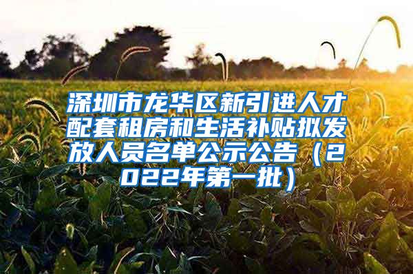 深圳市龙华区新引进人才配套租房和生活补贴拟发放人员名单公示公告（2022年第一批）