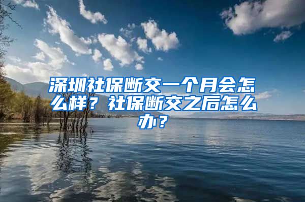 深圳社保断交一个月会怎么样？社保断交之后怎么办？