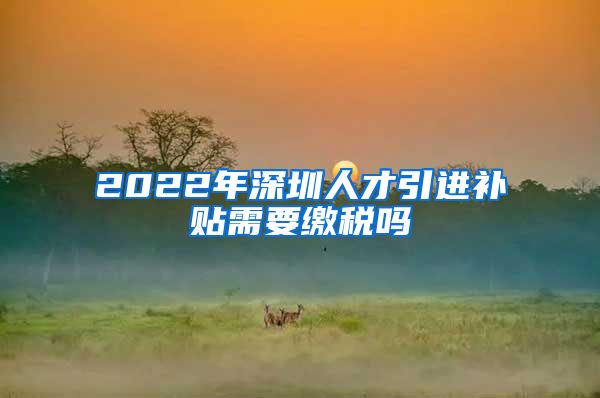 2022年深圳人才引进补贴需要缴税吗