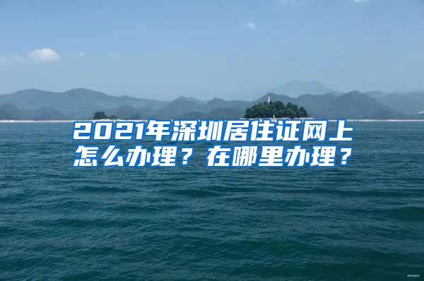 2021年深圳居住证网上怎么办理？在哪里办理？