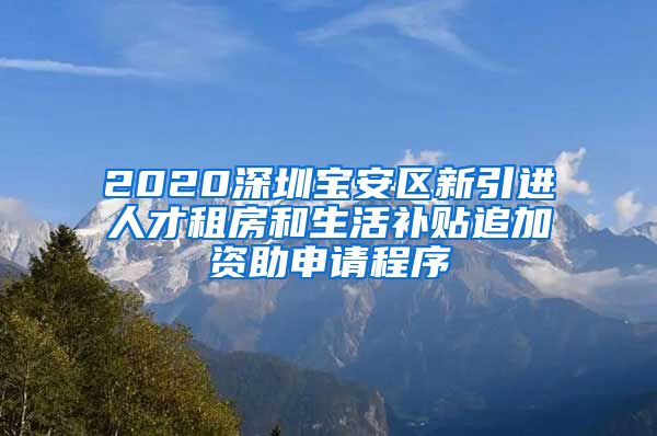 2020深圳宝安区新引进人才租房和生活补贴追加资助申请程序