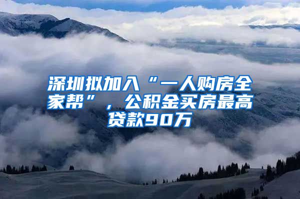 深圳拟加入“一人购房全家帮”，公积金买房最高贷款90万