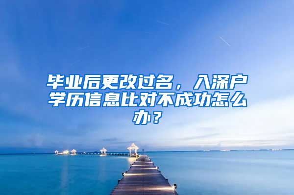 毕业后更改过名，入深户学历信息比对不成功怎么办？