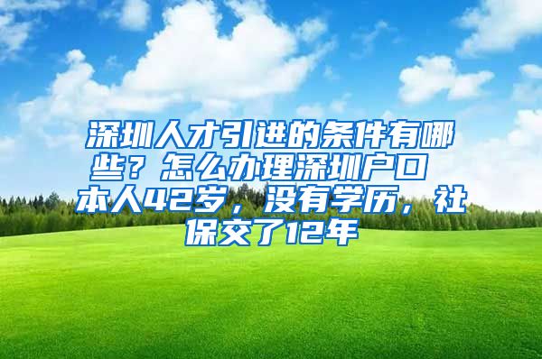 深圳人才引进的条件有哪些？怎么办理深圳户口 本人42岁，没有学历，社保交了12年