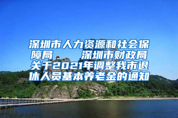 深圳市人力资源和社会保障局    深圳市财政局关于2021年调整我市退休人员基本养老金的通知