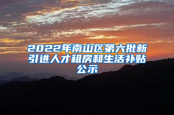 2022年南山区第六批新引进人才租房和生活补贴公示