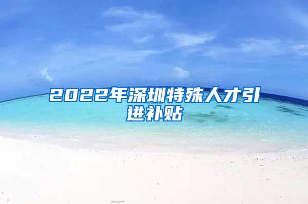 2022年深圳特殊人才引进补贴