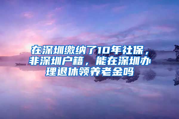 在深圳缴纳了10年社保，非深圳户籍，能在深圳办理退休领养老金吗