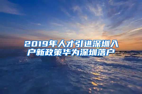 2019年人才引进深圳入户新政策华为深圳落户