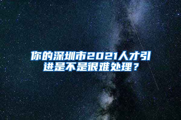 你的深圳市2021人才引进是不是很难处理？