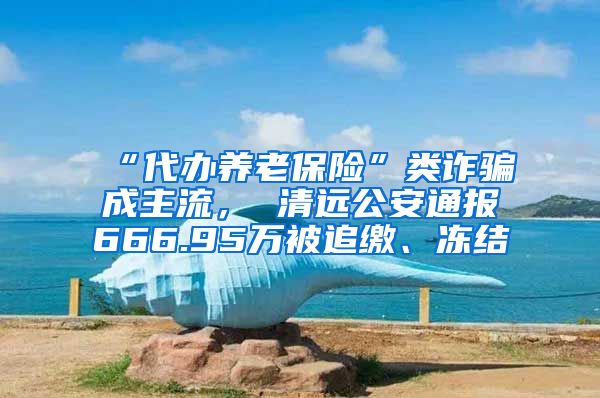 “代办养老保险”类诈骗成主流， 清远公安通报666.95万被追缴、冻结