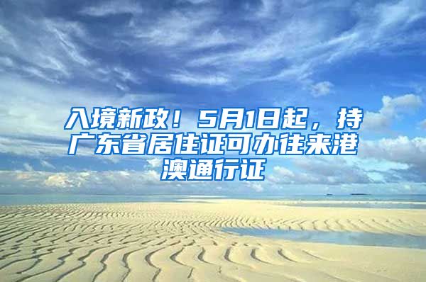 入境新政！5月1日起，持广东省居住证可办往来港澳通行证