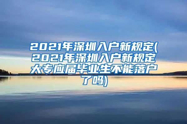 2021年深圳入户新规定(2021年深圳入户新规定大专应届毕业生不能落户了吗)