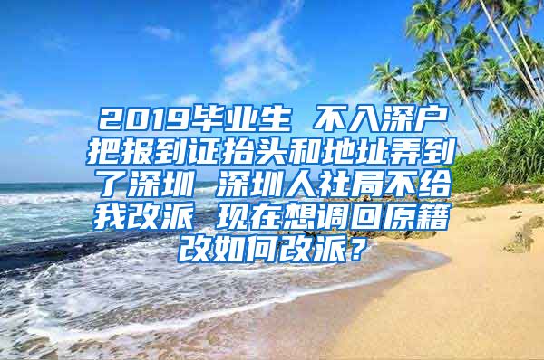 2019毕业生 不入深户把报到证抬头和地址弄到了深圳 深圳人社局不给我改派 现在想调回原籍改如何改派？