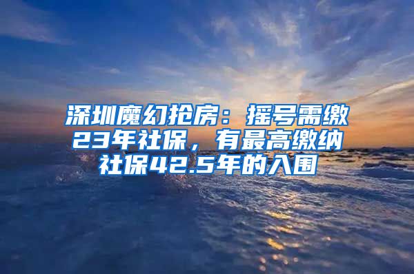 深圳魔幻抢房：摇号需缴23年社保，有最高缴纳社保42.5年的入围