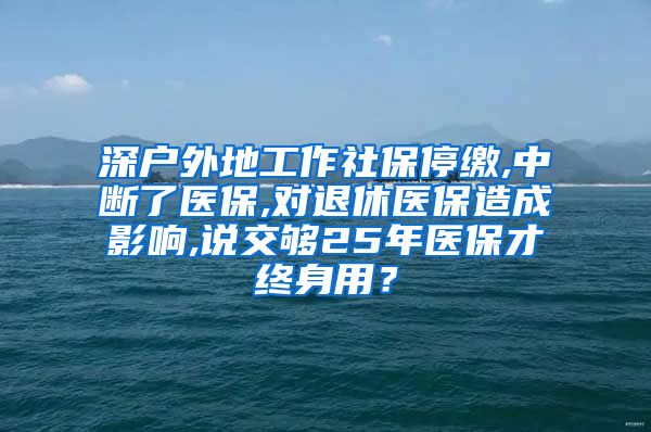 深户外地工作社保停缴,中断了医保,对退休医保造成影响,说交够25年医保才终身用？