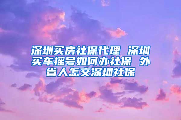 深圳买房社保代理 深圳买车摇号如何办社保 外省人怎交深圳社保