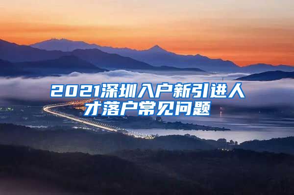 2021深圳入户新引进人才落户常见问题