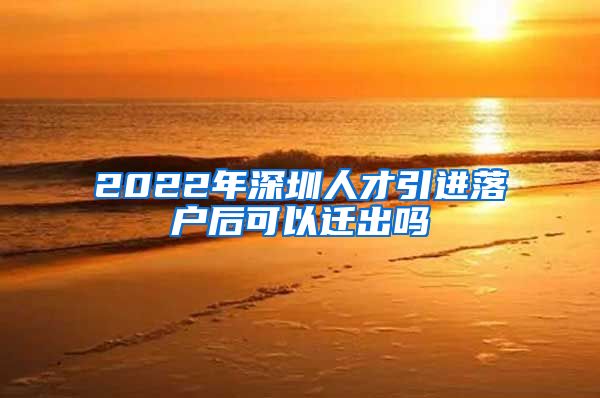 2022年深圳人才引进落户后可以迁出吗