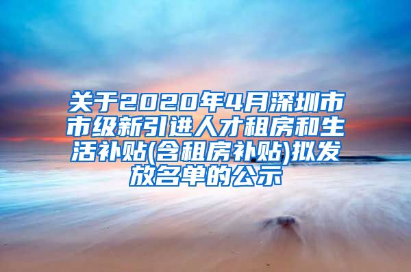 关于2020年4月深圳市市级新引进人才租房和生活补贴(含租房补贴)拟发放名单的公示