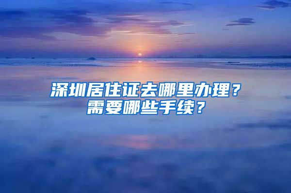 深圳居住证去哪里办理？需要哪些手续？