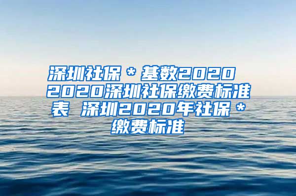 深圳社保＊基数2020 2020深圳社保缴费标准表 深圳2020年社保＊缴费标准